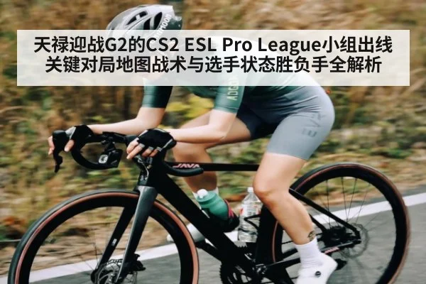 天禄迎战G2的CS2 ESL Pro League小组出线关键对局地图战术与选手状态胜负手全解析