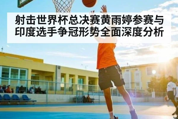 射击世界杯总决赛黄雨婷参赛与印度选手争冠形势全面深度分析