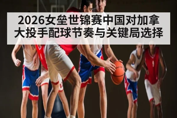 2026女垒世锦赛中国对加拿大投手配球节奏与关键局选择